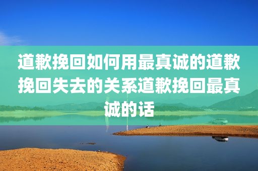 道歉挽回如何用最真诚的道歉挽回失去的关系道歉挽回最真诚的话