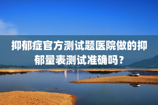 抑郁症官方测试题医院做的抑郁量表测试准确吗？