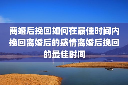 离婚后挽回如何在最佳时间内挽回离婚后的感情离婚后挽回的最佳时间