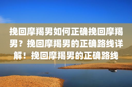 挽回摩羯男如何正确挽回摩羯男？挽回摩羯男的正确路线详解！挽回摩羯男的正确路线