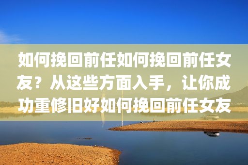 如何挽回前任如何挽回前任女友？从这些方面入手，让你成功重修旧好如何挽回前任女友