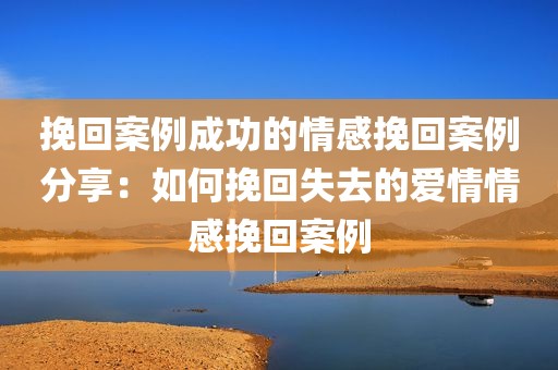 挽回案例成功的情感挽回案例分享：如何挽回失去的爱情情感挽回案例