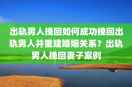 出轨男人挽回如何成功挽回出轨男人并重建婚姻关系？出轨男人挽回妻子案例