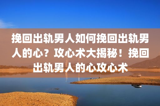 挽回出轨男人如何挽回出轨男人的心？攻心术大揭秘！挽回出轨男人的心攻心术