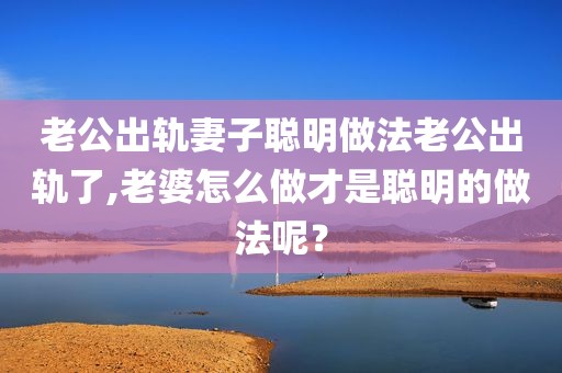 老公出轨妻子聪明做法老公出轨了,老婆怎么做才是聪明的做法呢？