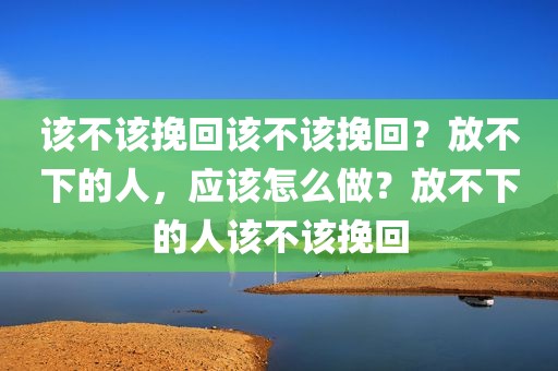该不该挽回该不该挽回？放不下的人，应该怎么做？放不下的人该不该挽回