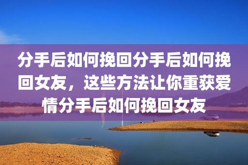 分手后如何挽回分手后如何挽回女友，这些方法让你重获爱情分手后如何挽回女友