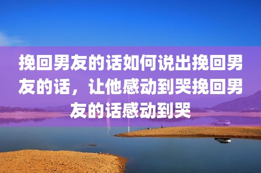 挽回男友的话如何说出挽回男友的话，让他感动到哭挽回男友的话感动到哭