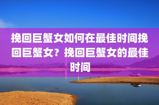 挽回巨蟹女如何在最佳时间挽回巨蟹女？挽回巨蟹女的最佳时间