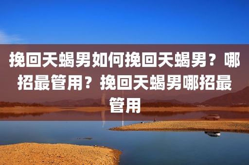 挽回天蝎男如何挽回天蝎男？哪招最管用？挽回天蝎男哪招最管用