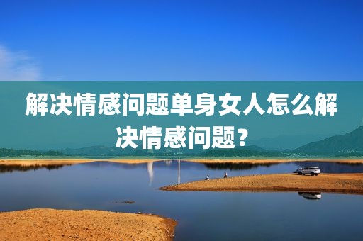 解决情感问题单身女人怎么解决情感问题？