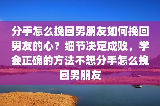 分手怎么挽回男朋友如何挽回男友的心？细节决定成败，学会正确的方法不想分手怎么挽回男朋友