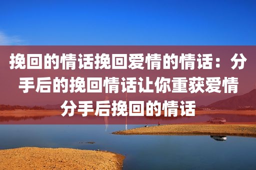 挽回的情话挽回爱情的情话：分手后的挽回情话让你重获爱情分手后挽回的情话