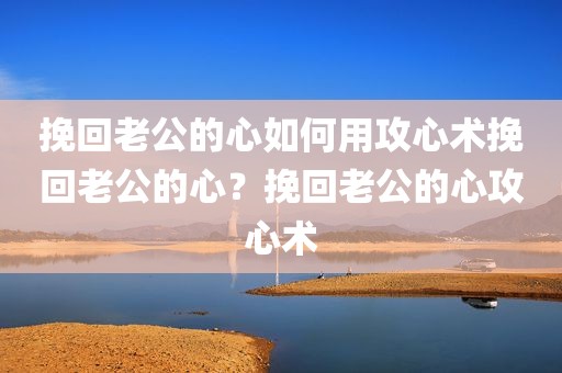 挽回老公的心如何用攻心术挽回老公的心？挽回老公的心攻心术
