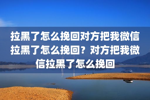 拉黑了怎么挽回对方把我微信拉黑了怎么挽回？对方把我微信拉黑了怎么挽回