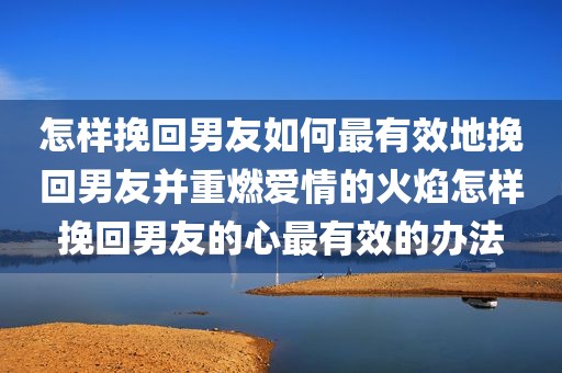 怎样挽回男友如何最有效地挽回男友并重燃爱情的火焰怎样挽回男友的心最有效的办法