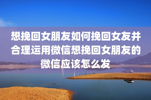 想挽回女朋友如何挽回女友并合理运用微信想挽回女朋友的微信应该怎么发