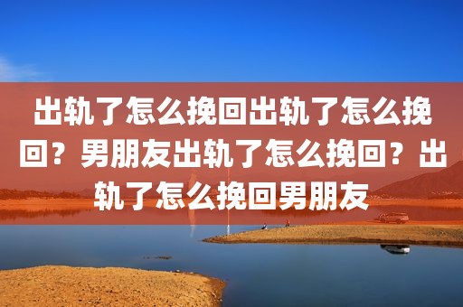 出轨了怎么挽回出轨了怎么挽回？男朋友出轨了怎么挽回？出轨了怎么挽回男朋友
