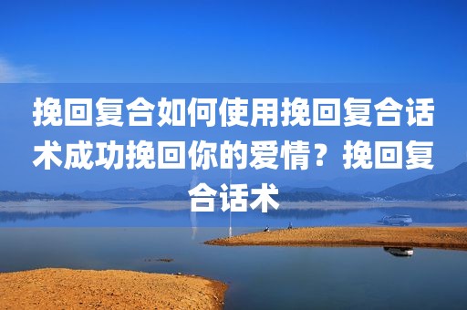 挽回复合如何使用挽回复合话术成功挽回你的爱情？挽回复合话术