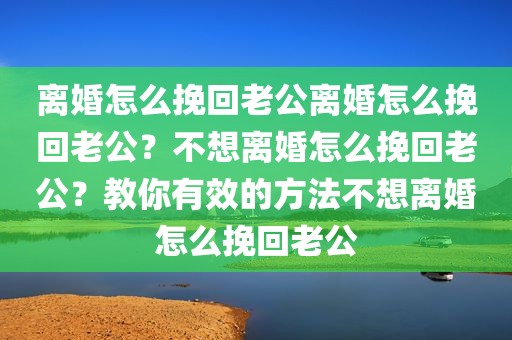 离婚怎么挽回老公离婚怎么挽回老公？不想离婚怎么挽回老公？教你有效的方法不想离婚怎么挽回老公