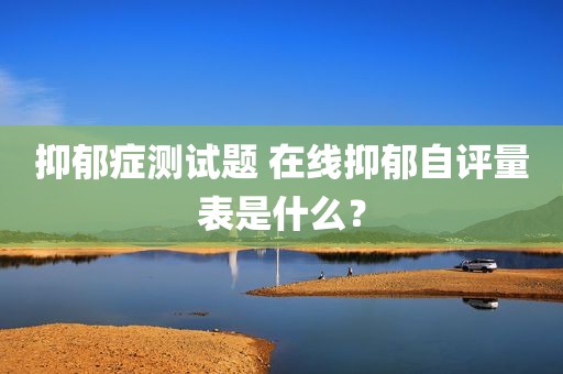抑郁症测试题 在线抑郁自评量表是什么？