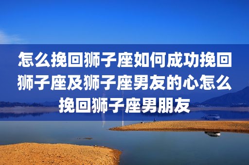 怎么挽回狮子座如何成功挽回狮子座及狮子座男友的心怎么挽回狮子座男朋友