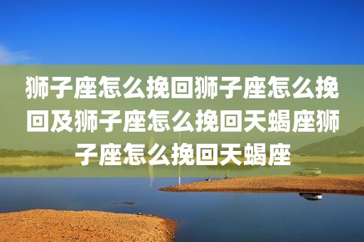 狮子座怎么挽回狮子座怎么挽回及狮子座怎么挽回天蝎座狮子座怎么挽回天蝎座