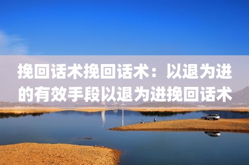 挽回话术挽回话术：以退为进的有效手段以退为进挽回话术