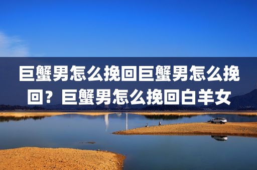 巨蟹男怎么挽回巨蟹男怎么挽回？巨蟹男怎么挽回白羊女