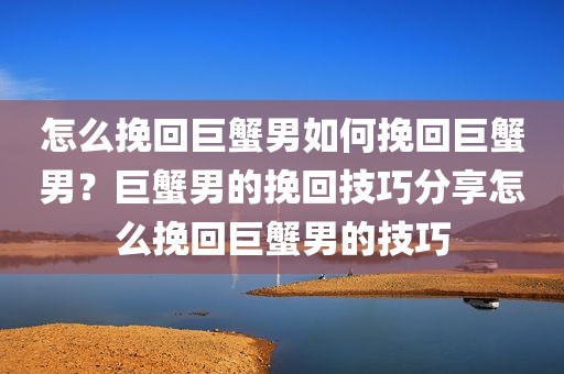 怎么挽回巨蟹男如何挽回巨蟹男？巨蟹男的挽回技巧分享怎么挽回巨蟹男的技巧