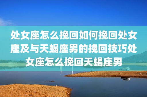 处女座怎么挽回如何挽回处女座及与天蝎座男的挽回技巧处女座怎么挽回天蝎座男