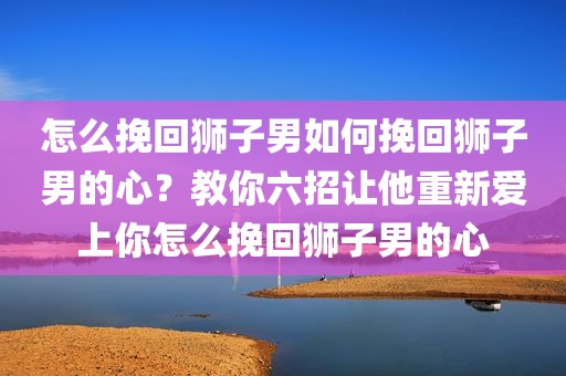 怎么挽回狮子男如何挽回狮子男的心？教你六招让他重新爱上你怎么挽回狮子男的心