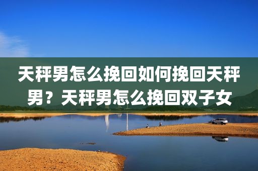 天秤男怎么挽回如何挽回天秤男？天秤男怎么挽回双子女