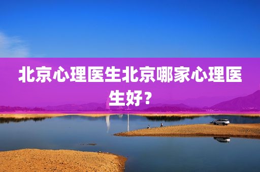 北京心理医生北京哪家心理医生好？
