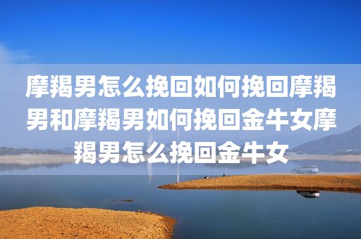 摩羯男怎么挽回如何挽回摩羯男和摩羯男如何挽回金牛女摩羯男怎么挽回金牛女