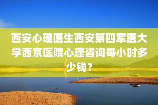 西安心理医生西安第四军医大学西京医院心理咨询每小时多少钱？