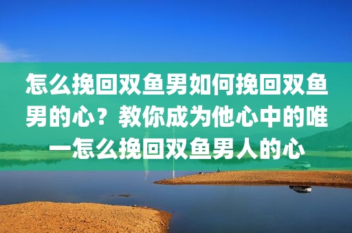 怎么挽回双鱼男如何挽回双鱼男的心？教你成为他心中的唯一怎么挽回双鱼男人的心