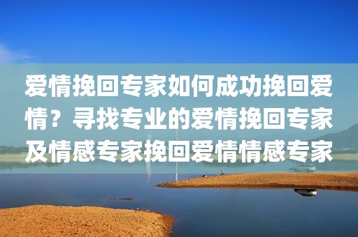 爱情挽回专家如何成功挽回爱情？寻找专业的爱情挽回专家及情感专家挽回爱情情感专家