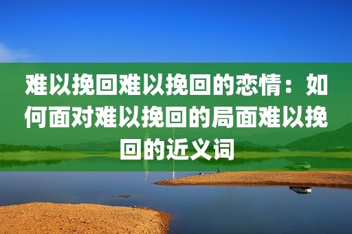 难以挽回难以挽回的恋情：如何面对难以挽回的局面难以挽回的近义词