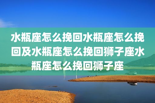 水瓶座怎么挽回水瓶座怎么挽回及水瓶座怎么挽回狮子座水瓶座怎么挽回狮子座