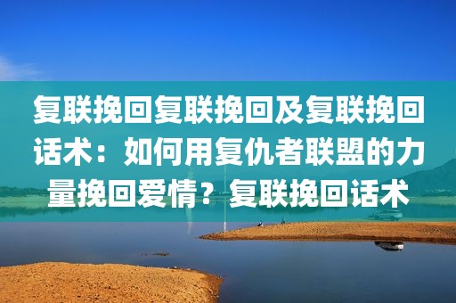 复联挽回复联挽回及复联挽回话术：如何用复仇者联盟的力量挽回爱情？复联挽回话术