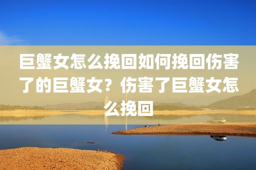 巨蟹女怎么挽回如何挽回伤害了的巨蟹女？伤害了巨蟹女怎么挽回