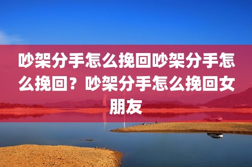 吵架分手怎么挽回吵架分手怎么挽回？吵架分手怎么挽回女朋友