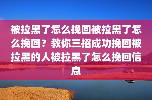 被拉黑了怎么挽回被拉黑了怎么挽回？教你三招成功挽回被拉黑的人被拉黑了怎么挽回信息