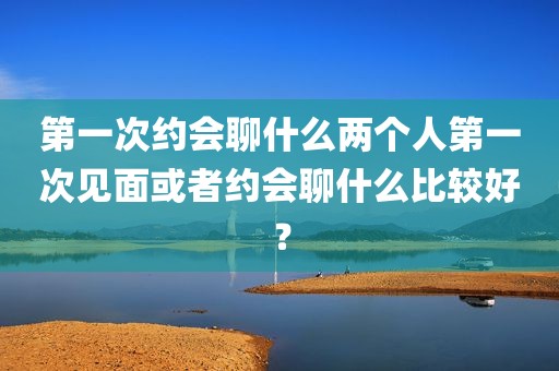 第一次约会聊什么两个人第一次见面或者约会聊什么比较好？