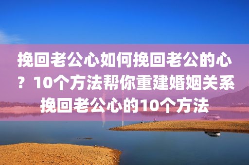 挽回老公心如何挽回老公的心？10个方法帮你重建婚姻关系挽回老公心的10个方法