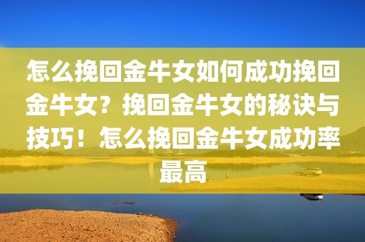 怎么挽回金牛女如何成功挽回金牛女？挽回金牛女的秘诀与技巧！怎么挽回金牛女成功率最高