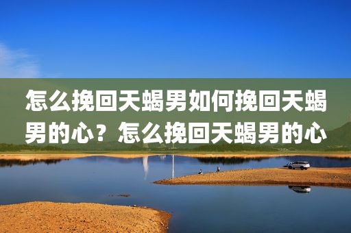 怎么挽回天蝎男如何挽回天蝎男的心？怎么挽回天蝎男的心