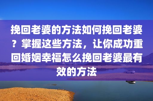 挽回老婆的方法如何挽回老婆？掌握这些方法，让你成功重回婚姻幸福怎么挽回老婆最有效的方法