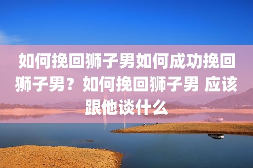 如何挽回狮子男如何成功挽回狮子男？如何挽回狮子男 应该跟他谈什么
